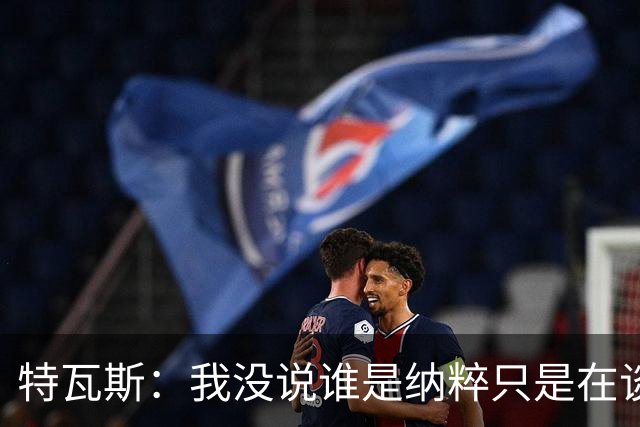 特瓦斯：我没说谁是纳粹只是在谈宣传策略，为何要因此问责我